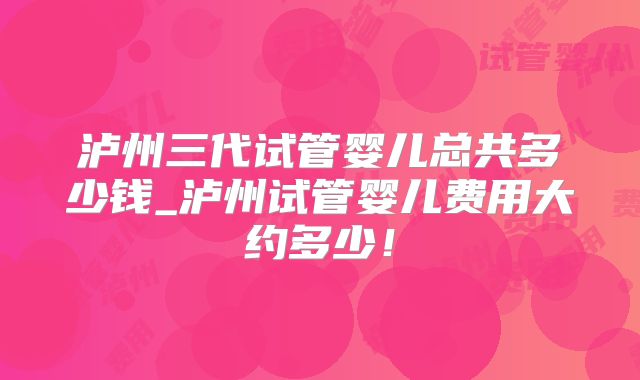 泸州三代试管婴儿总共多少钱_泸州试管婴儿费用大约多少!