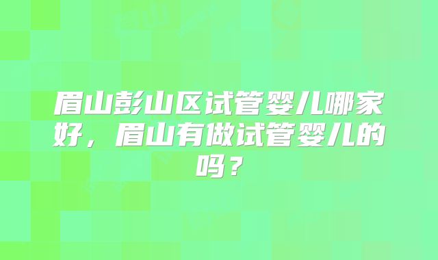 眉山彭山区试管婴儿哪家好,眉山有做试管婴儿的吗?