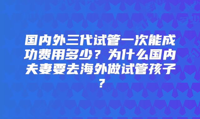 国内外三代试管一次能成功费用多少?为什么国内夫妻要去海外做试管孩子?