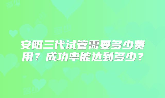 安阳三代试管需要多少费用？成功率能达到多少？