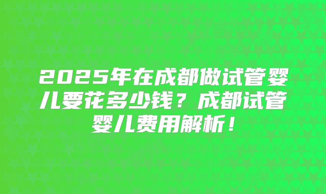 2025年在成都做试管婴儿要花多少钱?成都试管婴儿费用解析!