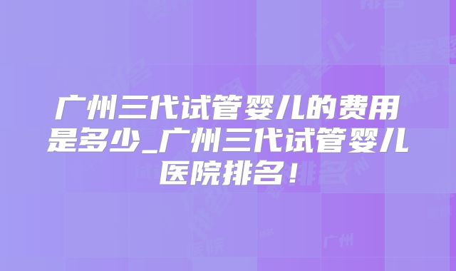 广州三代试管婴儿的费用是多少_广州三代试管婴儿医院排名!
