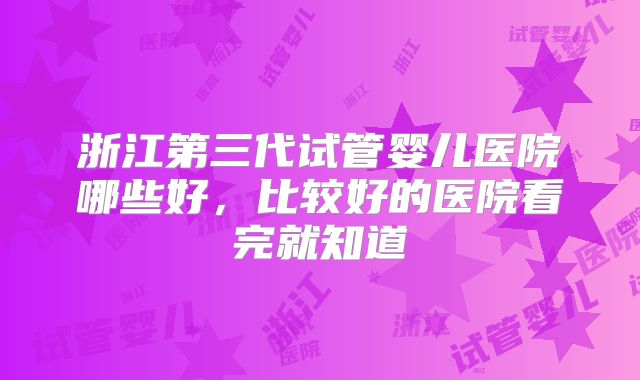 浙江第三代试管婴儿医院哪些好,比较好的医院看完就知道