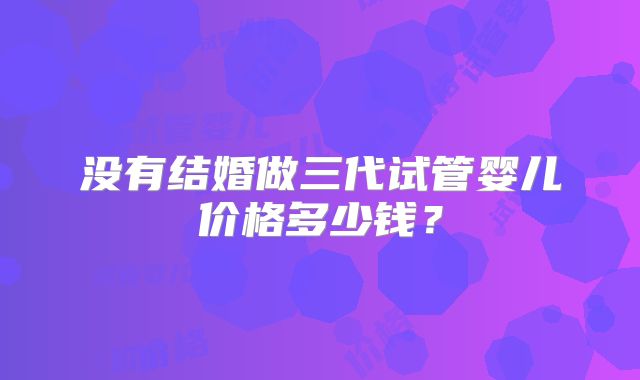 没有结婚做三代试管婴儿价格多少钱?