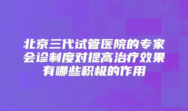 北京三代试管医院的专家会诊制度对提高治疗效果有哪些积极的作用