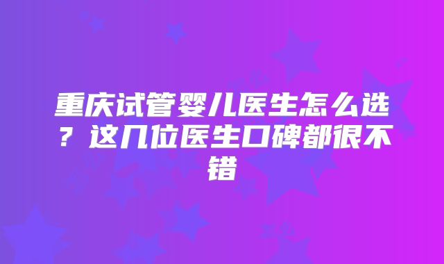 重庆试管婴儿医生怎么选?这几位医生口碑都很不错