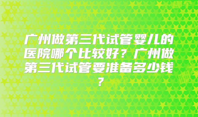 广州做第三代试管婴儿的医院哪个比较好？广州做第三代试管要准备多少钱？