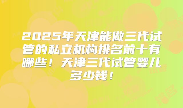 2025年天津能做三代试管的私立机构排名前十有哪些!天津三代试管婴儿多少钱!