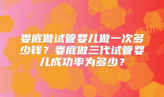 娄底做试管婴儿做一次多少钱?娄底做三代试管婴儿成功率为多少?