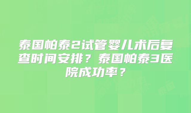 泰国帕泰2试管婴儿术后复查时间安排？泰国帕泰3医院成功率？