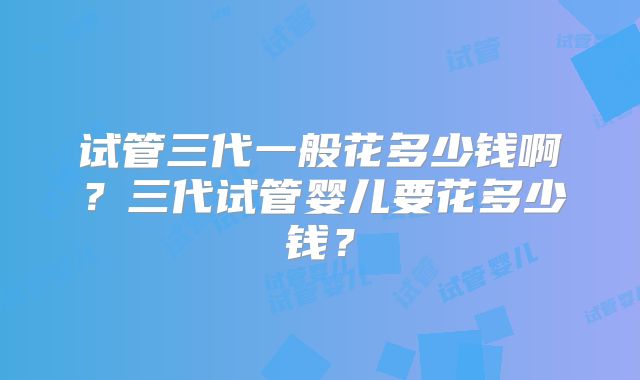 试管三代一般花多少钱啊?三代试管婴儿要花多少钱?