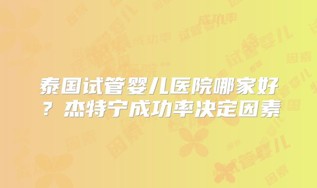 泰国试管婴儿医院哪家好？杰特宁成功率决定因素