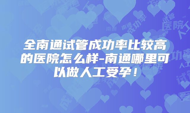 全南通试管成功率比较高的医院怎么样-南通哪里可以做人工受孕!