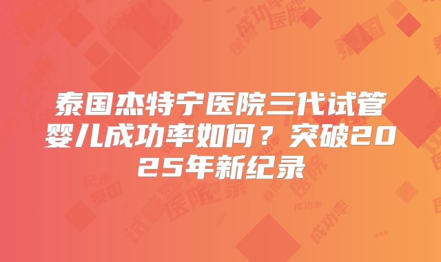 泰国杰特宁医院三代试管婴儿成功率如何？突破2025年新纪录