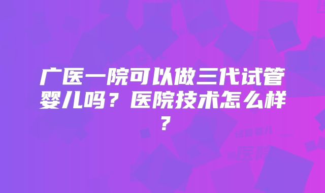 广医一院可以做三代试管婴儿吗?医院技术怎么样?