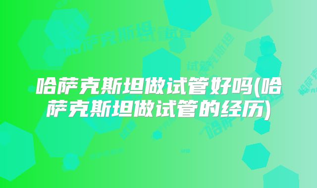 哈萨克斯坦做试管好吗(哈萨克斯坦做试管的经历)