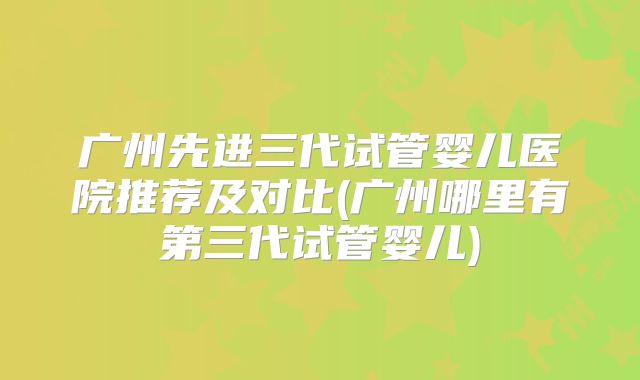广州先进三代试管婴儿医院推荐及对比(广州哪里有第三代试管婴儿)