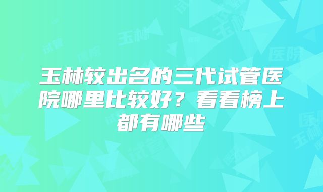 玉林较出名的三代试管医院哪里比较好？看看榜上都有哪些