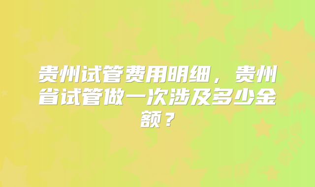 贵州试管费用明细，贵州省试管做一次涉及多少金额？