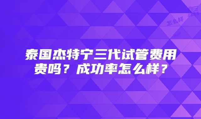 泰国杰特宁三代试管费用贵吗？成功率怎么样？