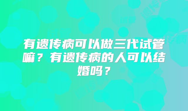 有遗传病可以做三代试管嘛？有遗传病的人可以结婚吗？