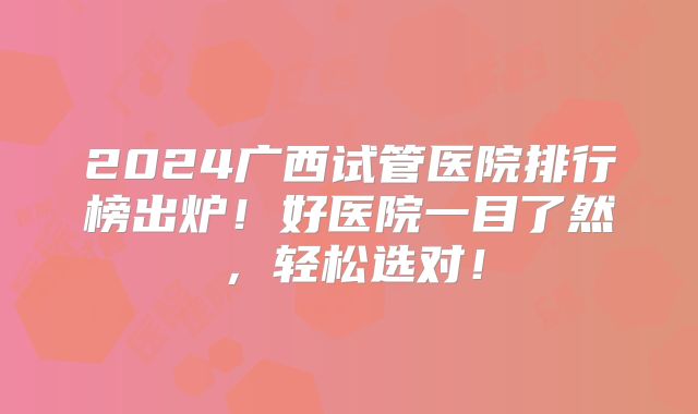2024广西试管医院排行榜出炉！好医院一目了然，轻松选对！