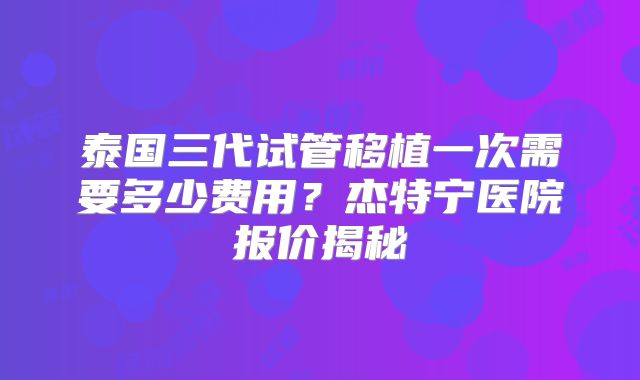 泰国三代试管移植一次需要多少费用?杰特宁医院报价揭秘