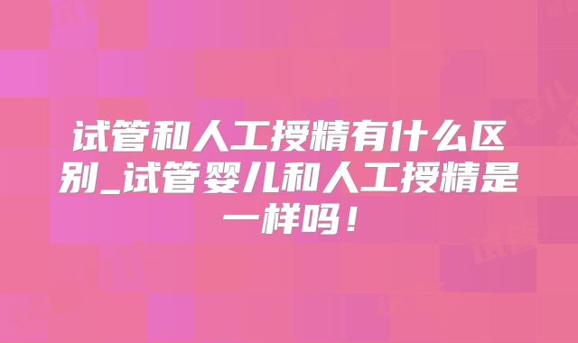 试管和人工授精有什么区别_试管婴儿和人工授精是一样吗!