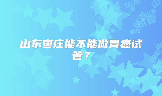 山东枣庄能不能做胃癌试管？
