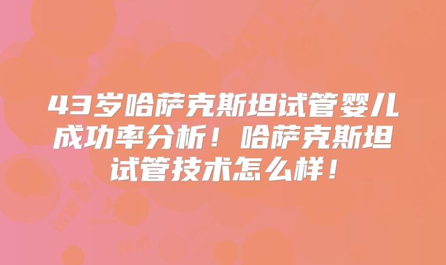 43岁哈萨克斯坦试管婴儿成功率分析!哈萨克斯坦试管技术怎么样!