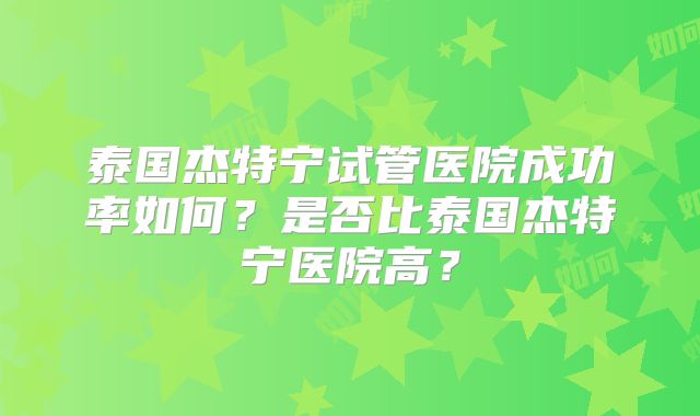 泰国杰特宁试管医院成功率如何?是否比泰国杰特宁医院高?