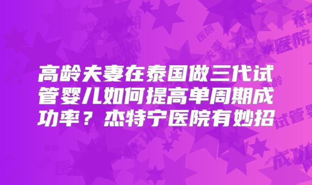 高龄夫妻在泰国做三代试管婴儿如何提高单周期成功率?杰特宁医院有妙招