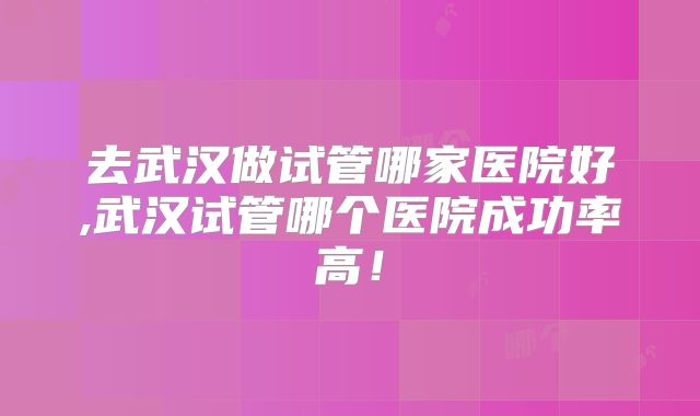 去武汉做试管哪家医院好,武汉试管哪个医院成功率高!
