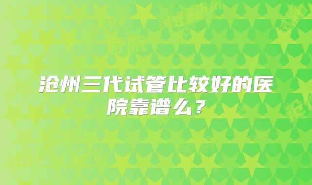 沧州三代试管比较好的医院靠谱么?