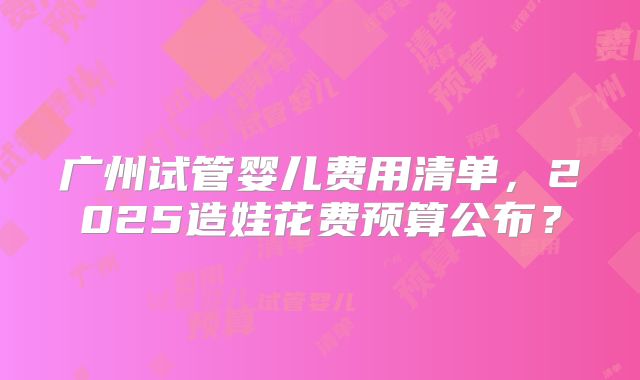 广州试管婴儿费用清单，2025造娃花费预算公布？