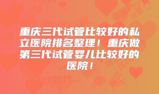 重庆三代试管比较好的私立医院排名整理!重庆做第三代试管婴儿比较好的医院!