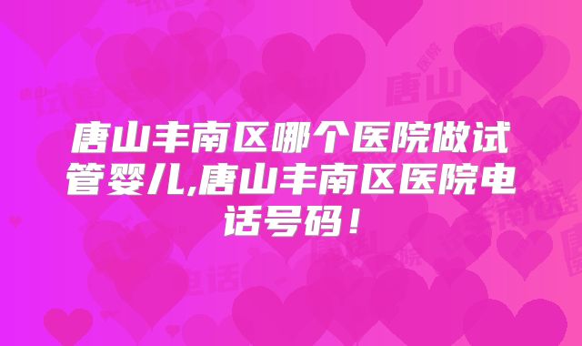 唐山丰南区哪个医院做试管婴儿,唐山丰南区医院电话号码!