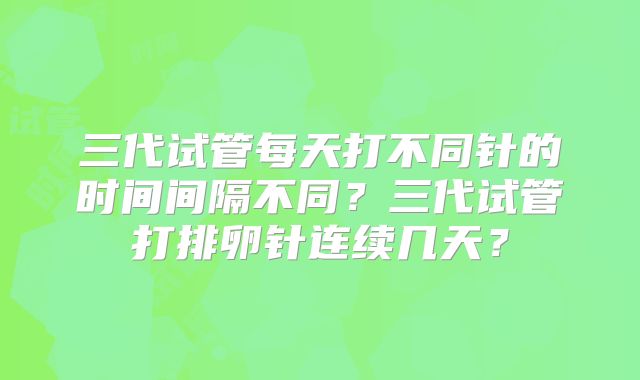 三代试管每天打不同针的时间间隔不同?三代试管打排卵针连续几天?