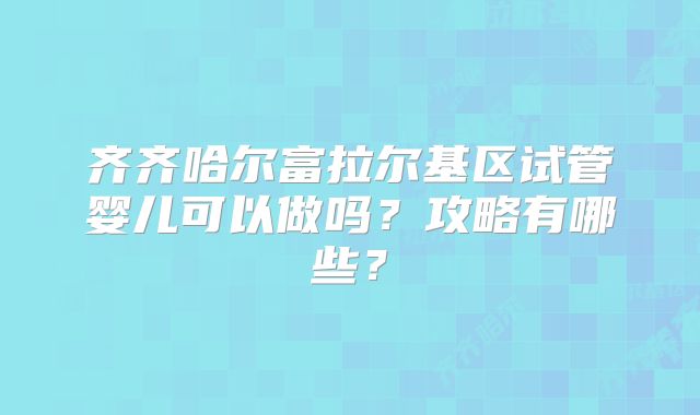 齐齐哈尔富拉尔基区试管婴儿可以做吗?攻略有哪些?