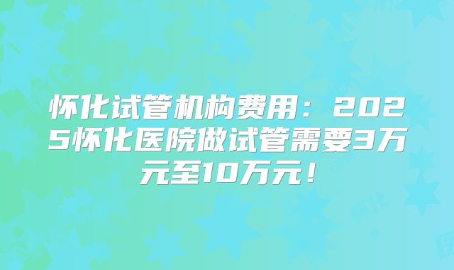怀化试管机构费用：2025怀化医院做试管需要3万元至10万元！