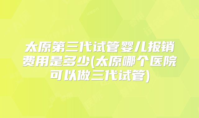 太原第三代试管婴儿报销费用是多少(太原哪个医院可以做三代试管)