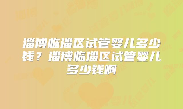 淄博临淄区试管婴儿多少钱?淄博临淄区试管婴儿多少钱啊