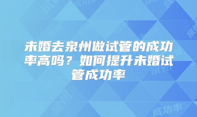 未婚去泉州做试管的成功率高吗?如何提升未婚试管成功率
