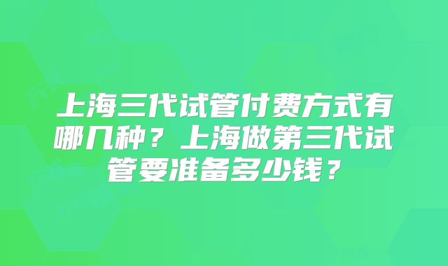 上海三代试管付费方式有哪几种?上海做第三代试管要准备多少钱?