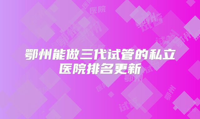 鄂州能做三代试管的私立医院排名更新