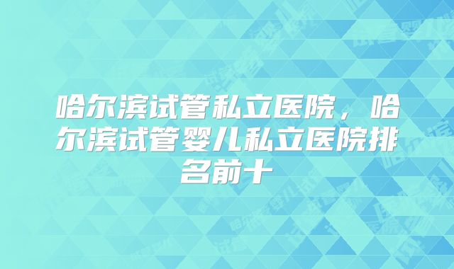 哈尔滨试管私立医院，哈尔滨试管婴儿私立医院排名前十