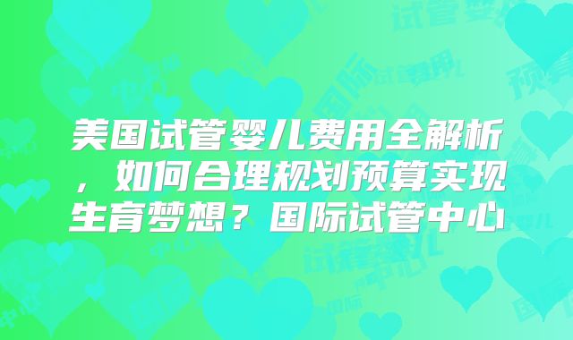 美国试管婴儿费用全解析，如何合理规划预算实现生育梦想？国际试管中心