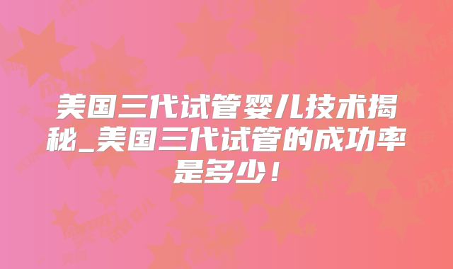 美国三代试管婴儿技术揭秘_美国三代试管的成功率是多少!