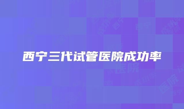 西宁三代试管医院成功率