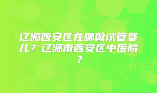 辽源西安区在哪做试管婴儿?辽源市西安区中医院?